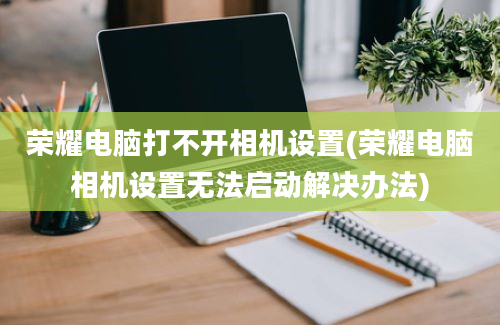 荣耀电脑打不开相机设置(荣耀电脑相机设置无法启动解决办法)