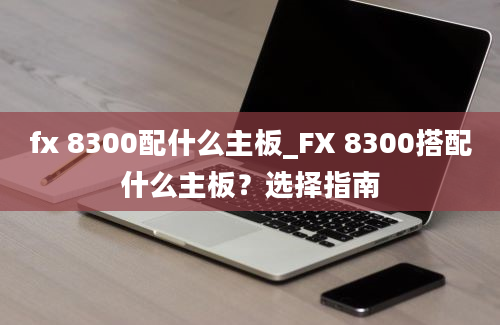 fx 8300配什么主板_FX 8300搭配什么主板？选择指南