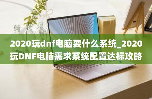 2020玩dnf电脑要什么系统_2020玩DNF电脑需求系统配置达标攻略