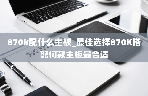 870k配什么主板_最佳选择870K搭配何款主板最合适