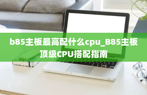 b85主板最高配什么cpu_B85主板顶级CPU搭配指南