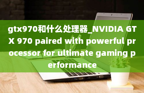 gtx970和什么处理器_NVIDIA GTX 970 paired with powerful processor for ultimate gaming performance