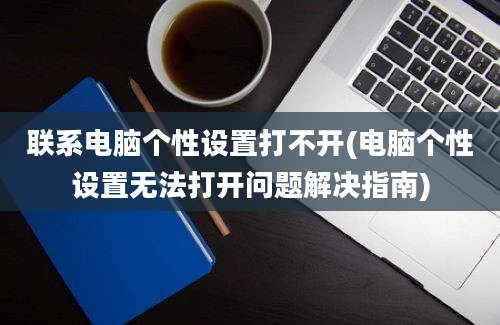 联系电脑个性设置打不开(电脑个性设置无法打开问题解决指南)