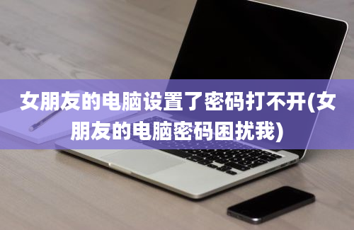 女朋友的电脑设置了密码打不开(女朋友的电脑密码困扰我)