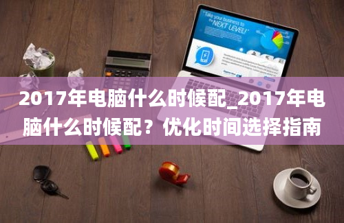 2017年电脑什么时候配_2017年电脑什么时候配？优化时间选择指南