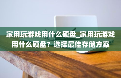 家用玩游戏用什么硬盘_家用玩游戏用什么硬盘？选择最佳存储方案