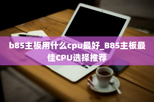 b85主板用什么cpu最好_B85主板最佳CPU选择推荐