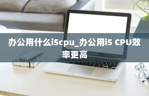 办公用什么i5cpu_办公用i5 CPU效率更高