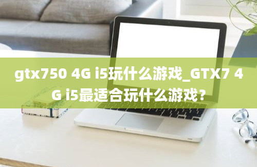 gtx750 4G i5玩什么游戏_GTX7 4G i5最适合玩什么游戏？