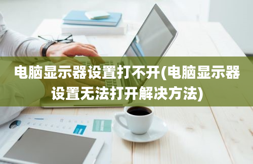 电脑显示器设置打不开(电脑显示器设置无法打开解决方法)