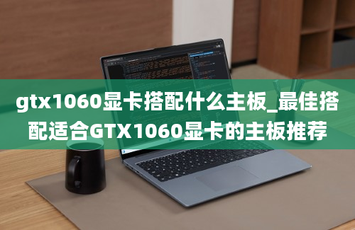 gtx1060显卡搭配什么主板_最佳搭配适合GTX1060显卡的主板推荐