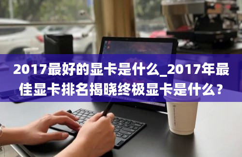 2017最好的显卡是什么_2017年最佳显卡排名揭晓终极显卡是什么？