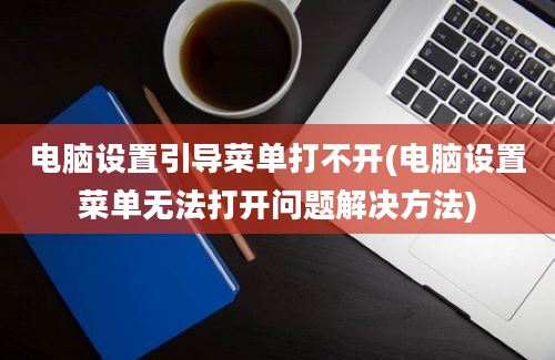 电脑设置引导菜单打不开(电脑设置菜单无法打开问题解决方法)