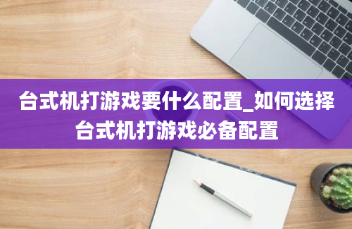 台式机打游戏要什么配置_如何选择台式机打游戏必备配置