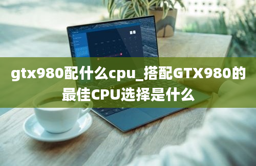 gtx980配什么cpu_搭配GTX980的最佳CPU选择是什么