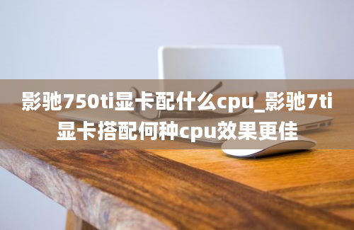 影驰750ti显卡配什么cpu_影驰7ti显卡搭配何种cpu效果更佳