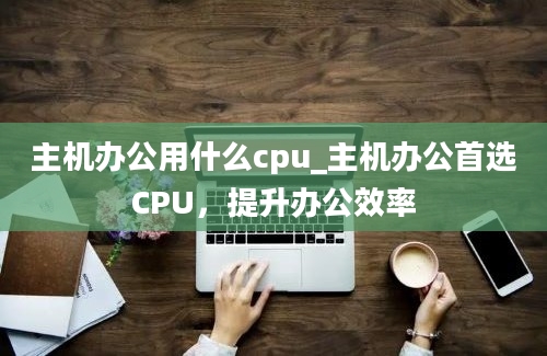 主机办公用什么cpu_主机办公首选CPU，提升办公效率