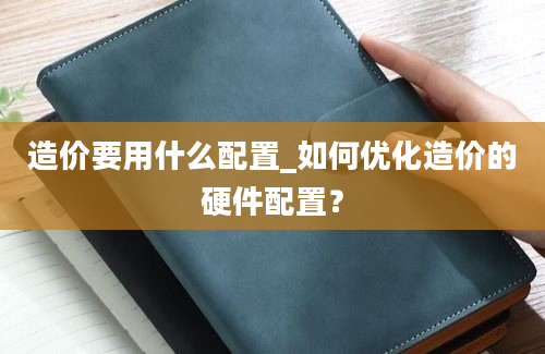 造价要用什么配置_如何优化造价的硬件配置？