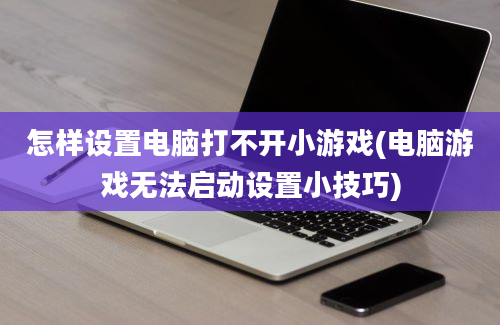 怎样设置电脑打不开小游戏(电脑游戏无法启动设置小技巧)