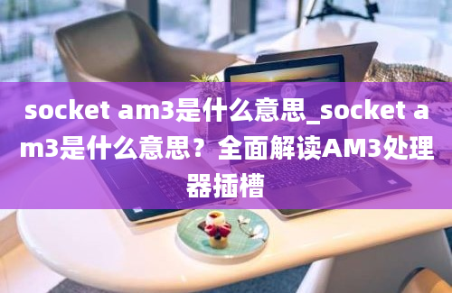 socket am3是什么意思_socket am3是什么意思？全面解读AM3处理器插槽