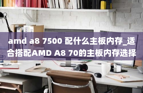 amd a8 7500 配什么主板内存_适合搭配AMD A8 70的主板内存选择