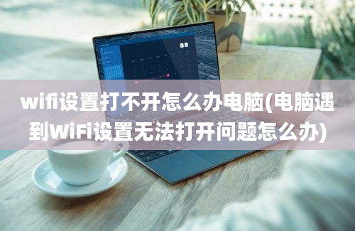 wifi设置打不开怎么办电脑(电脑遇到WiFi设置无法打开问题怎么办)