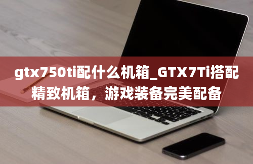 gtx750ti配什么机箱_GTX7Ti搭配精致机箱，游戏装备完美配备