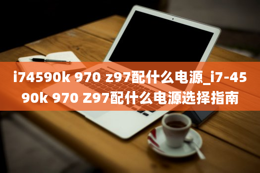 i74590k 970 z97配什么电源_i7-4590k 970 Z97配什么电源选择指南