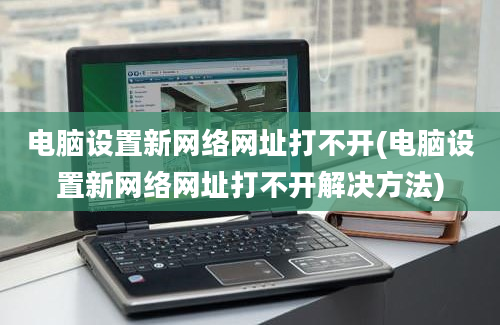 电脑设置新网络网址打不开(电脑设置新网络网址打不开解决方法)