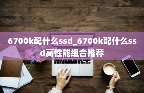 6700k配什么ssd_6700k配什么ssd高性能组合推荐