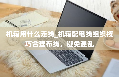 机箱用什么走线_机箱配电线组织技巧合理布线，避免混乱