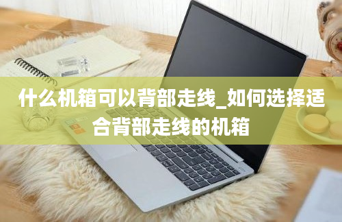 什么机箱可以背部走线_如何选择适合背部走线的机箱