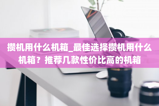 攒机用什么机箱_最佳选择攒机用什么机箱？推荐几款性价比高的机箱