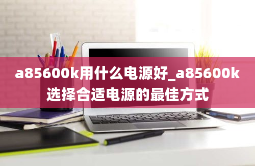 a85600k用什么电源好_a85600k选择合适电源的最佳方式