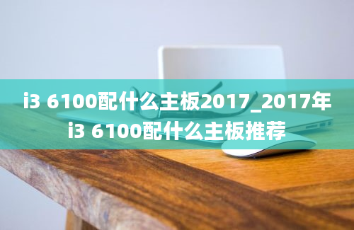 i3 6100配什么主板2017_2017年i3 6100配什么主板推荐