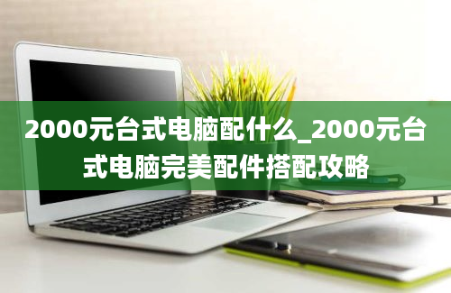 2000元台式电脑配什么_2000元台式电脑完美配件搭配攻略