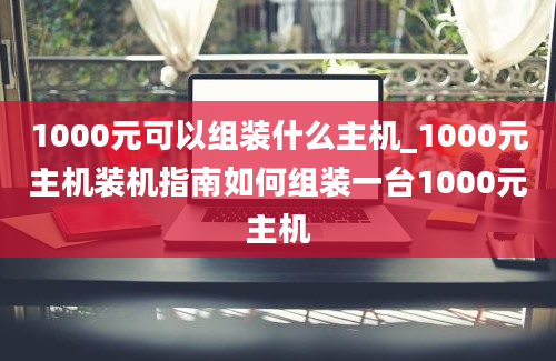 1000元可以组装什么主机_1000元主机装机指南如何组装一台1000元主机