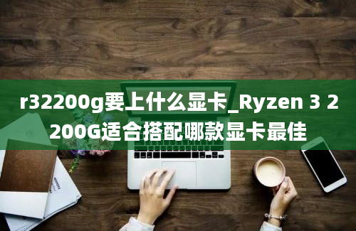 r32200g要上什么显卡_Ryzen 3 2200G适合搭配哪款显卡最佳