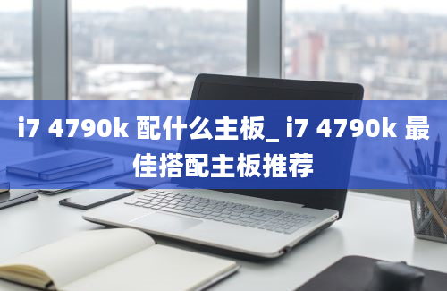 i7 4790k 配什么主板_ i7 4790k 最佳搭配主板推荐