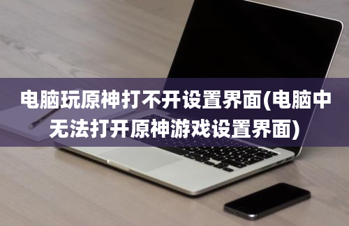 电脑玩原神打不开设置界面(电脑中无法打开原神游戏设置界面)