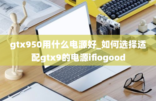 gtx950用什么电源好_如何选择适配gtx9的电源ifiogood