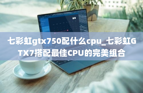 七彩虹gtx750配什么cpu_七彩虹GTX7搭配最佳CPU的完美组合