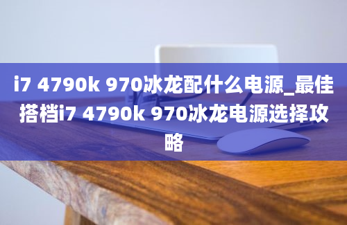 i7 4790k 970冰龙配什么电源_最佳搭档i7 4790k 970冰龙电源选择攻略