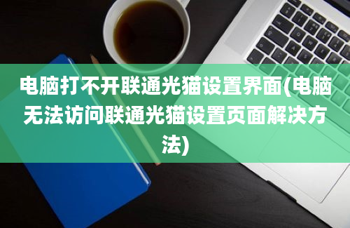 电脑打不开联通光猫设置界面(电脑无法访问联通光猫设置页面解决方法)