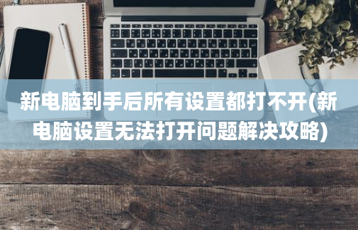 新电脑到手后所有设置都打不开(新电脑设置无法打开问题解决攻略)