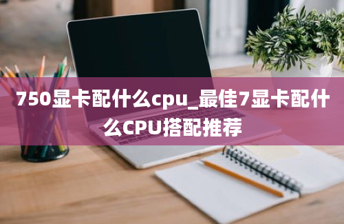 750显卡配什么cpu_最佳7显卡配什么CPU搭配推荐