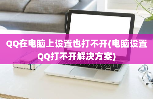 QQ在电脑上设置也打不开(电脑设置QQ打不开解决方案)