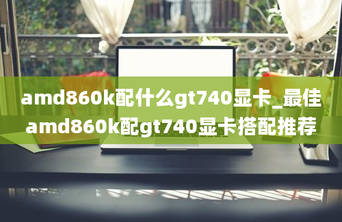 amd860k配什么gt740显卡_最佳amd860k配gt740显卡搭配推荐