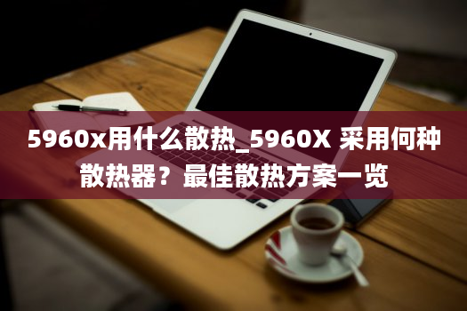 5960x用什么散热_5960X 采用何种散热器？最佳散热方案一览