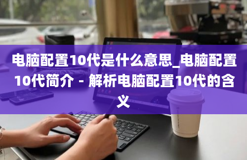 电脑配置10代是什么意思_电脑配置10代简介 - 解析电脑配置10代的含义